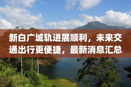 新白广城轨进展顺利，未来交通出行更便捷，最新消息汇总