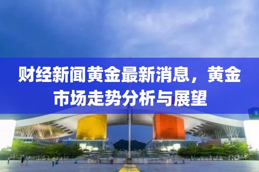 财经新闻黄金最新消息，黄金市场走势分析与展望