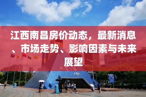 江西南昌房价动态，最新消息、市场走势、影响因素与未来展望