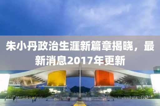 朱小丹政治生涯新篇章揭晓，最新消息2017年更新