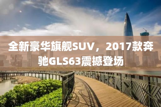 全新豪华旗舰SUV，2017款奔驰GLS63震撼登场