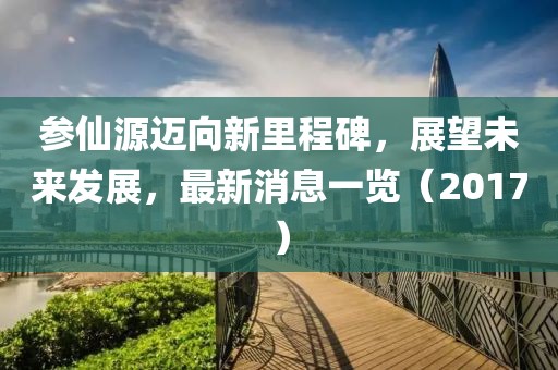 参仙源迈向新里程碑，展望未来发展，最新消息一览（2017）