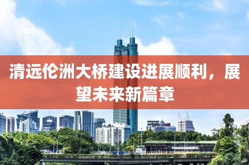 清远伦洲大桥建设进展顺利，展望未来新篇章