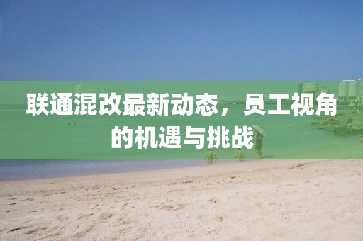 联通混改最新动态，员工视角的机遇与挑战