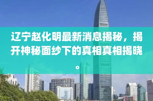 辽宁赵化明最新消息揭秘，揭开神秘面纱下的真相真相揭晓。