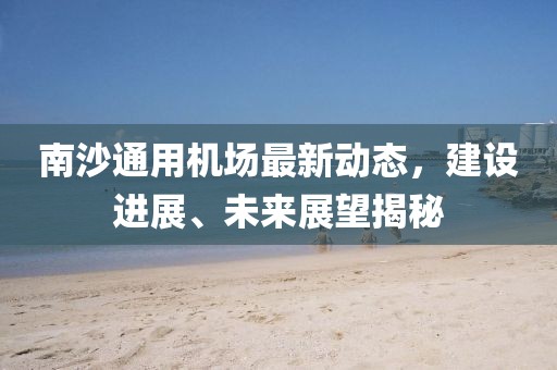 南沙通用机场最新动态，建设进展、未来展望揭秘