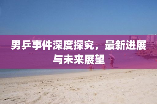 男乒事件深度探究，最新进展与未来展望