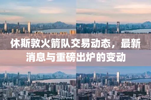 休斯敦火箭队交易动态，最新消息与重磅出炉的变动