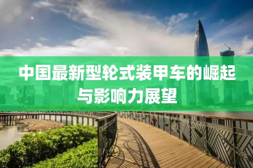 中国最新型轮式装甲车的崛起与影响力展望