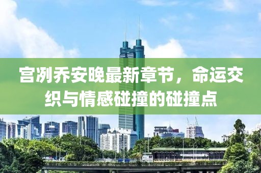 宫冽乔安晚最新章节，命运交织与情感碰撞的碰撞点