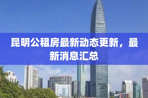 昆明公租房最新动态更新，最新消息汇总