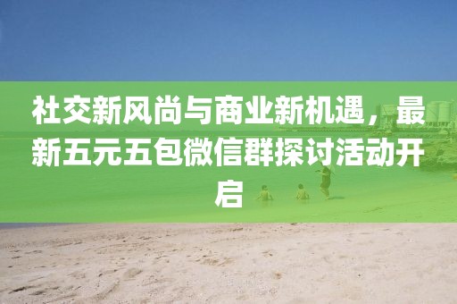 社交新风尚与商业新机遇，最新五元五包微信群探讨活动开启