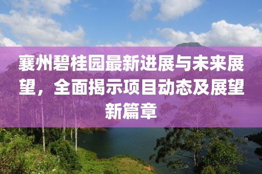 襄州碧桂园最新进展与未来展望，全面揭示项目动态及展望新篇章