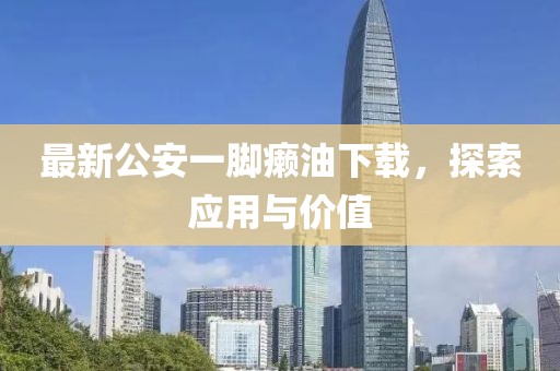 最新公安一脚癞油下载，探索应用与价值