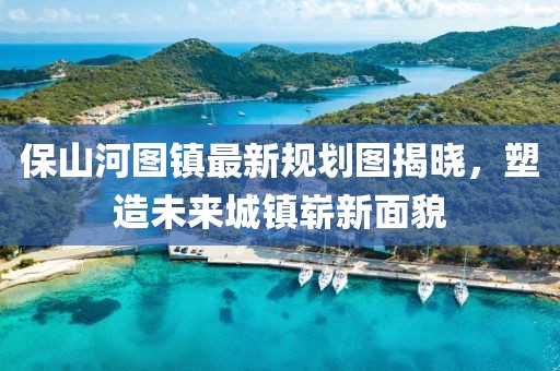 保山河图镇最新规划图揭晓，塑造未来城镇崭新面貌