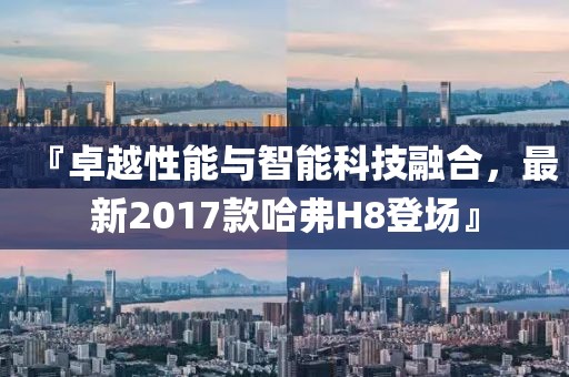 『卓越性能与智能科技融合，最新2017款哈弗H8登场』