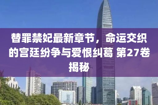 替罪禁妃最新章节，命运交织的宫廷纷争与爱恨纠葛 第27卷揭秘