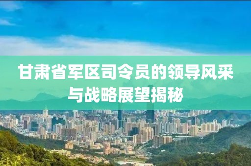 甘肃省军区司令员的领导风采与战略展望揭秘