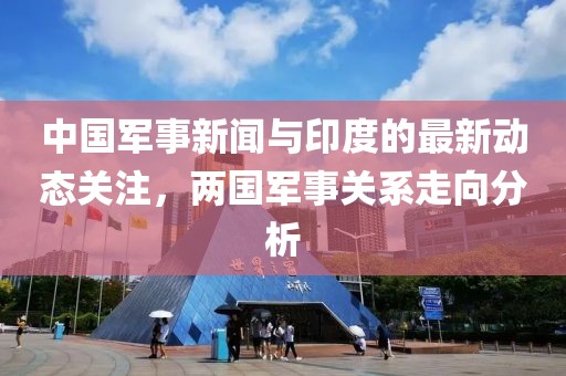 中国军事新闻与印度的最新动态关注，两国军事关系走向分析