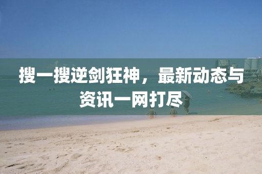 搜一搜逆剑狂神，最新动态与资讯一网打尽