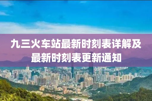 九三火车站最新时刻表详解及最新时刻表更新通知