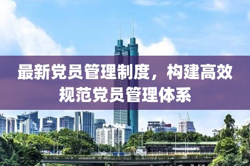最新党员管理制度，构建高效规范党员管理体系