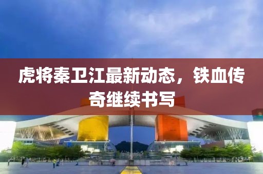虎将秦卫江最新动态，铁血传奇继续书写
