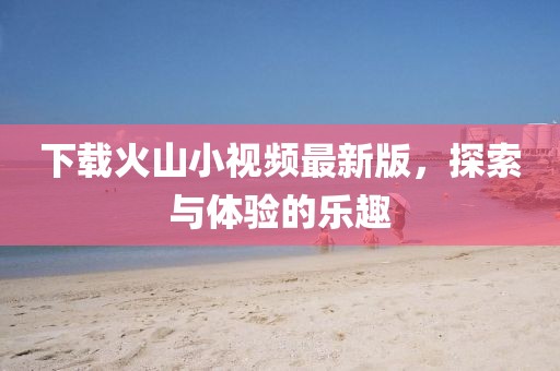 下载火山小视频最新版，探索与体验的乐趣