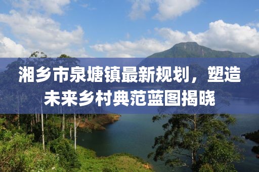 湘乡市泉塘镇最新规划，塑造未来乡村典范蓝图揭晓