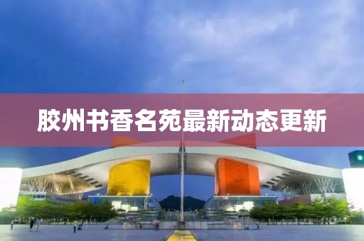 胶州书香名苑最新动态更新