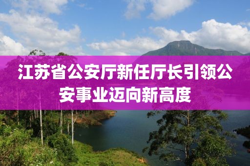 江苏省公安厅新任厅长引领公安事业迈向新高度