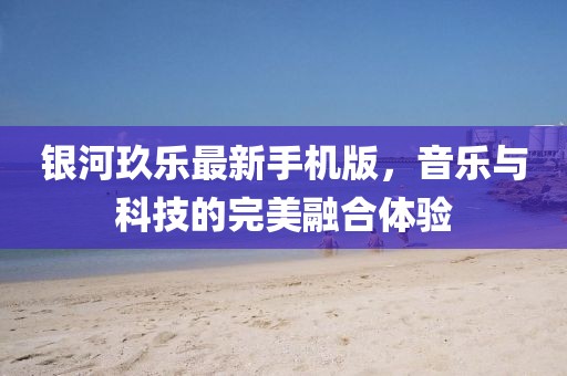 银河玖乐最新手机版，音乐与科技的完美融合体验