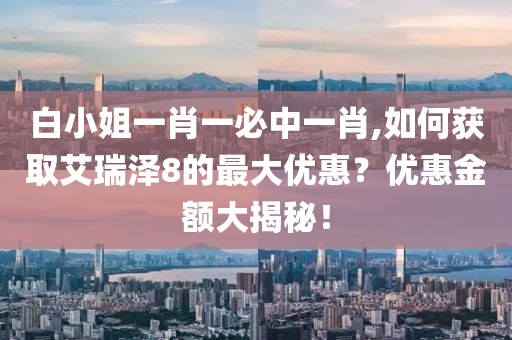 白小姐一肖一必中一肖,如何获取艾瑞泽8的最大优惠？优惠金额大揭秘！