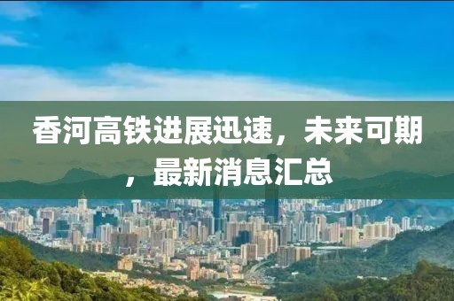香河高铁进展迅速，未来可期，最新消息汇总