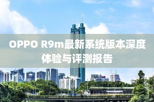 OPPO R9m最新系统版本深度体验与评测报告