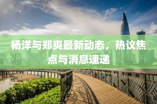 杨洋与郑爽最新动态，热议焦点与消息速递
