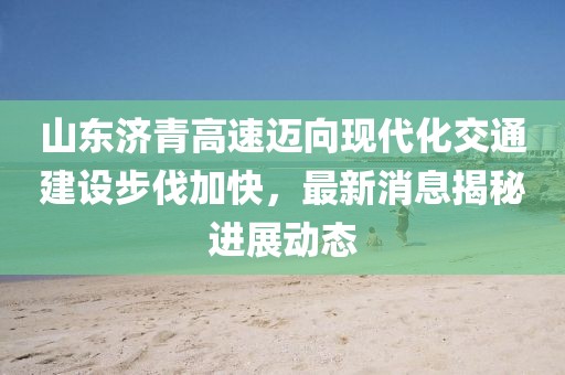 山东济青高速迈向现代化交通建设步伐加快，最新消息揭秘进展动态
