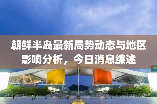 朝鲜半岛最新局势动态与地区影响分析，今日消息综述