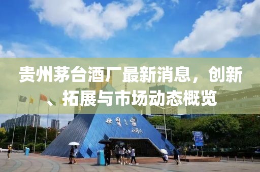 贵州茅台酒厂最新消息，创新、拓展与市场动态概览