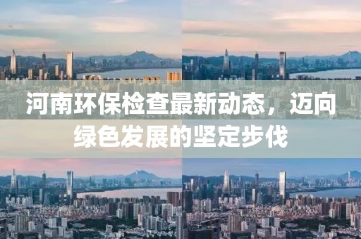 河南环保检查最新动态，迈向绿色发展的坚定步伐