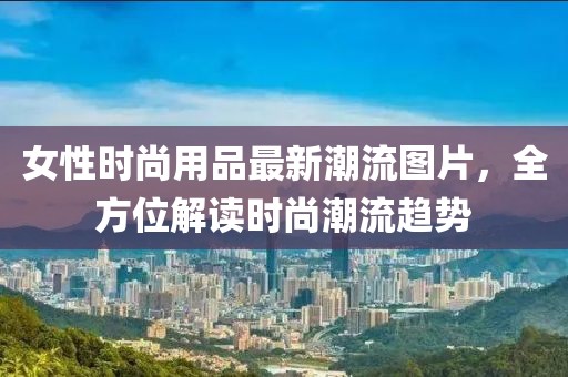 女性时尚用品最新潮流图片，全方位解读时尚潮流趋势