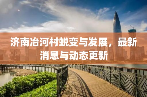济南冶河村蜕变与发展，最新消息与动态更新