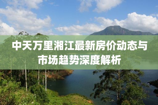 中天万里湘江最新房价动态与市场趋势深度解析
