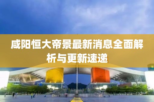 咸阳恒大帝景最新消息全面解析与更新速递