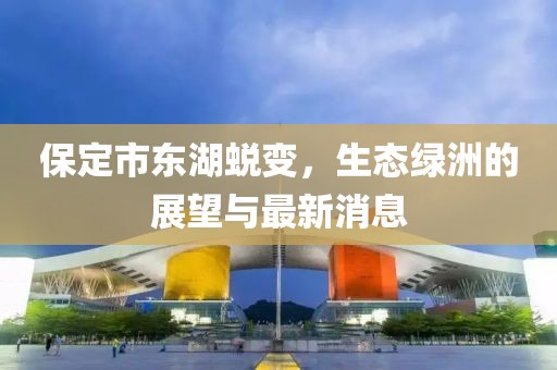 保定市东湖蜕变，生态绿洲的展望与最新消息