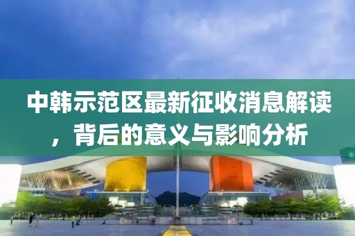 中韩示范区最新征收消息解读，背后的意义与影响分析