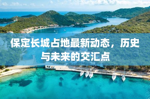 保定长城占地最新动态，历史与未来的交汇点