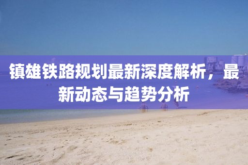 镇雄铁路规划最新深度解析，最新动态与趋势分析