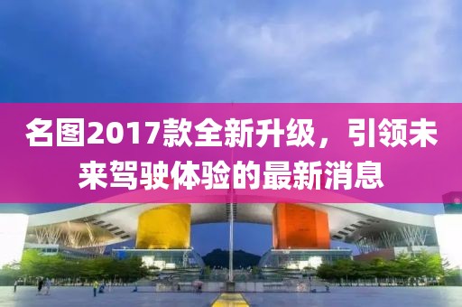 名图2017款全新升级，引领未来驾驶体验的最新消息