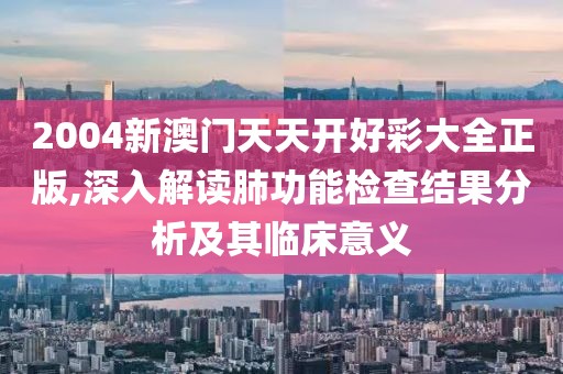 2004新澳门天天开好彩大全正版,深入解读肺功能检查结果分析及其临床意义